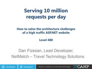 Serving 10 million
                     requests per day

               How to solve the architecture challenges
                  of a high traffic ASP.NET website

                              Level 400


           Dan Fizesan, Lead Developer,
        NetMatch – Travel Technology Solutions

@   itcampro     # itcamp12   Premium conference on Microsoft technologies
 
