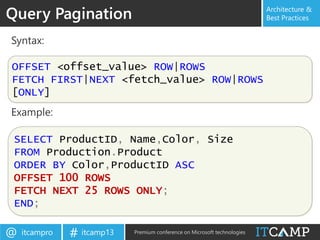 itcampro@ itcamp13# Premium conference on Microsoft technologies
Architecture &
Best PracticesQuery Pagination
Syntax:
Example:
OFFSET <offset_value> ROW|ROWS
FETCH FIRST|NEXT <fetch_value> ROW|ROWS
[ONLY]
SELECT ProductID, Name,Color, Size
FROM Production.Product
ORDER BY Color,ProductID ASC
OFFSET 100 ROWS
FETCH NEXT 25 ROWS ONLY;
END;
 