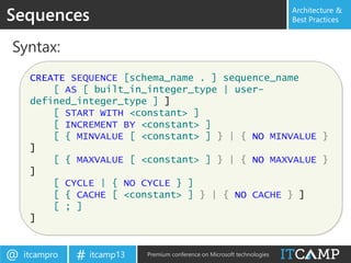 itcampro@ itcamp13# Premium conference on Microsoft technologies
Architecture &
Best Practices
Syntax:
Sequences
CREATE SEQUENCE [schema_name . ] sequence_name
[ AS [ built_in_integer_type | user-
defined_integer_type ] ]
[ START WITH <constant> ]
[ INCREMENT BY <constant> ]
[ { MINVALUE [ <constant> ] } | { NO MINVALUE }
]
[ { MAXVALUE [ <constant> ] } | { NO MAXVALUE }
]
[ CYCLE | { NO CYCLE } ]
[ { CACHE [ <constant> ] } | { NO CACHE } ]
[ ; ]
]
 