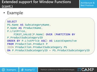 itcampro@ itcamp13# Premium conference on Microsoft technologies
Architecture &
Best Practices
• Example
Extended support for Window Functions
(cont.)
SELECT
PS.Name AS SubcategoryName,
P.Name AS ProductName,
P.ListPrice,
FIRST_VALUE(P.Name) OVER (PARTITION BY
P.ProductSubcategoryID
ORDER BY P.ListPrice ASC) AS LeastExpensive
FROM Production.Product P
JOIN Production.ProductSubcategory PS
ON P.ProductSubcategoryID = PS.ProductSubcategoryID
 