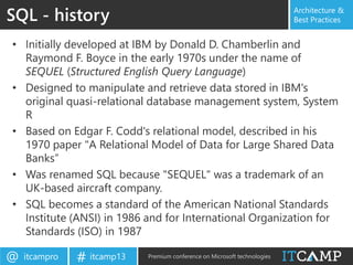 itcampro@ itcamp13# Premium conference on Microsoft technologies
Architecture &
Best Practices
• Initially developed at IBM by Donald D. Chamberlin and
Raymond F. Boyce in the early 1970s under the name of
SEQUEL (Structured English Query Language)
• Designed to manipulate and retrieve data stored in IBM's
original quasi-relational database management system, System
R
• Based on Edgar F. Codd's relational model, described in his
1970 paper "A Relational Model of Data for Large Shared Data
Banks”
• Was renamed SQL because "SEQUEL" was a trademark of an
UK-based aircraft company.
• SQL becomes a standard of the American National Standards
Institute (ANSI) in 1986 and for International Organization for
Standards (ISO) in 1987
SQL - history
 