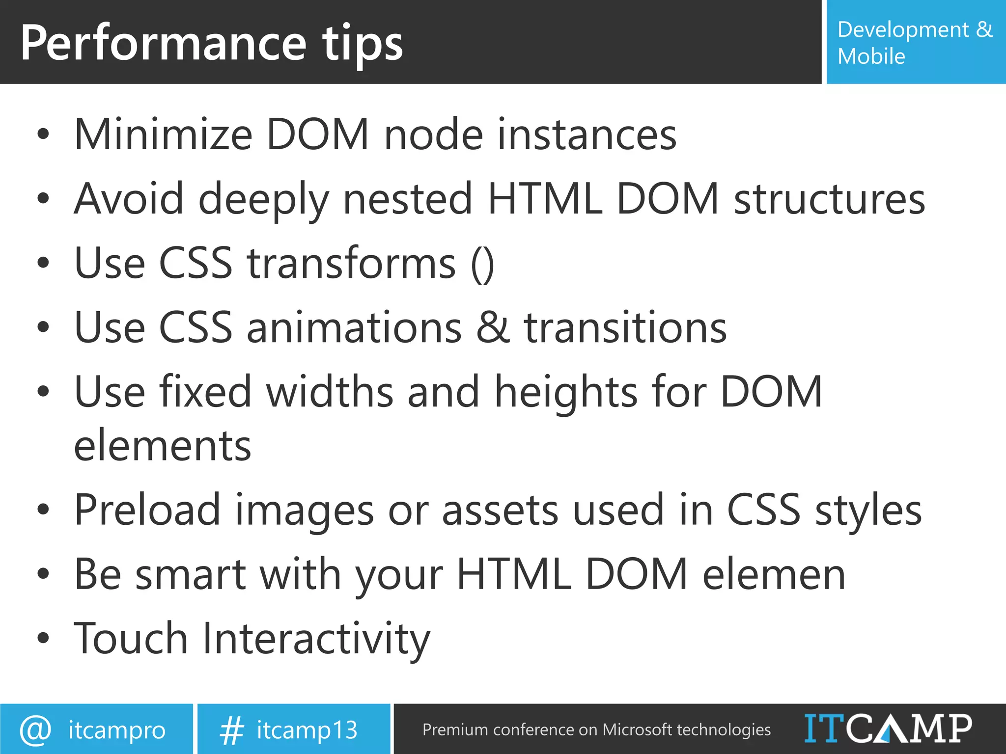itcampro@ itcamp13# Premium conference on Microsoft technologies
Development &
Mobile
• Minimize DOM node instances
• Avoid deeply nested HTML DOM structures
• Use CSS transforms ()
• Use CSS animations & transitions
• Use fixed widths and heights for DOM
elements
• Preload images or assets used in CSS styles
• Be smart with your HTML DOM elemen
• Touch Interactivity
Performance tips
 