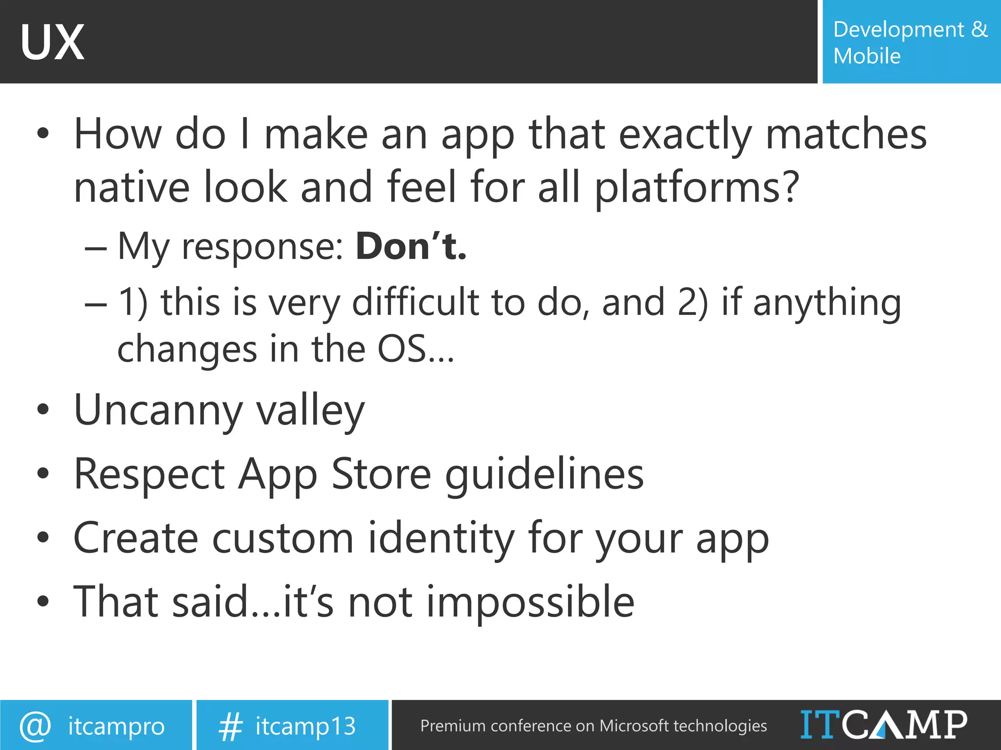 itcampro@ itcamp13# Premium conference on Microsoft technologies
Development &
Mobile
• How do I make an app that exactly matches
native look and feel for all platforms?
– My response: Don’t.
– 1) this is very difficult to do, and 2) if anything
changes in the OS…
• Uncanny valley
• Respect App Store guidelines
• Create custom identity for your app
• That said…it’s not impossible
UX
 