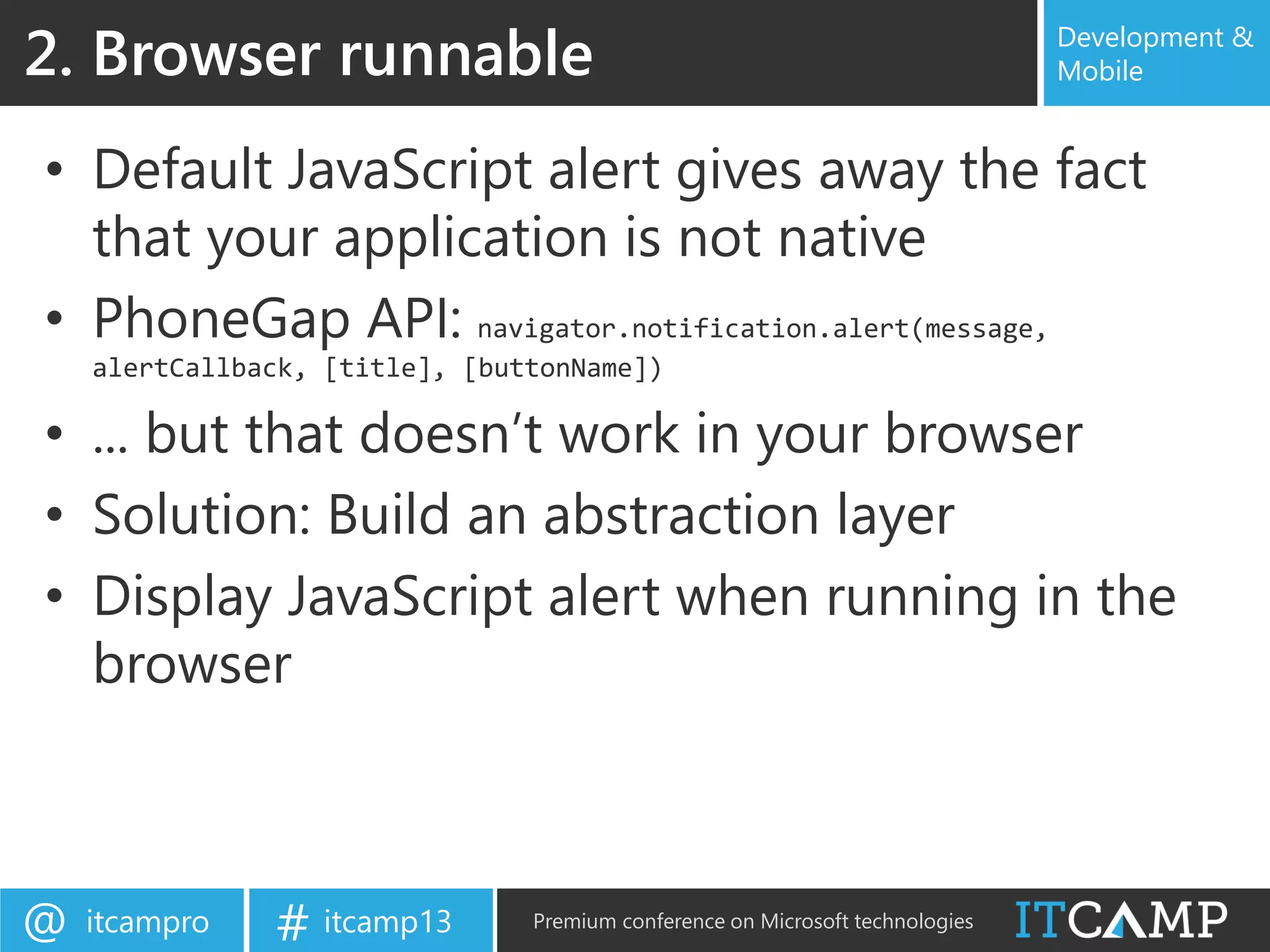 itcampro@ itcamp13# Premium conference on Microsoft technologies
Development &
Mobile
• Default JavaScript alert gives away the fact
that your application is not native
• PhoneGap API: navigator.notification.alert(message,
alertCallback, [title], [buttonName])
• ... but that doesn’t work in your browser
• Solution: Build an abstraction layer
• Display JavaScript alert when running in the
browser
2. Browser runnable
 