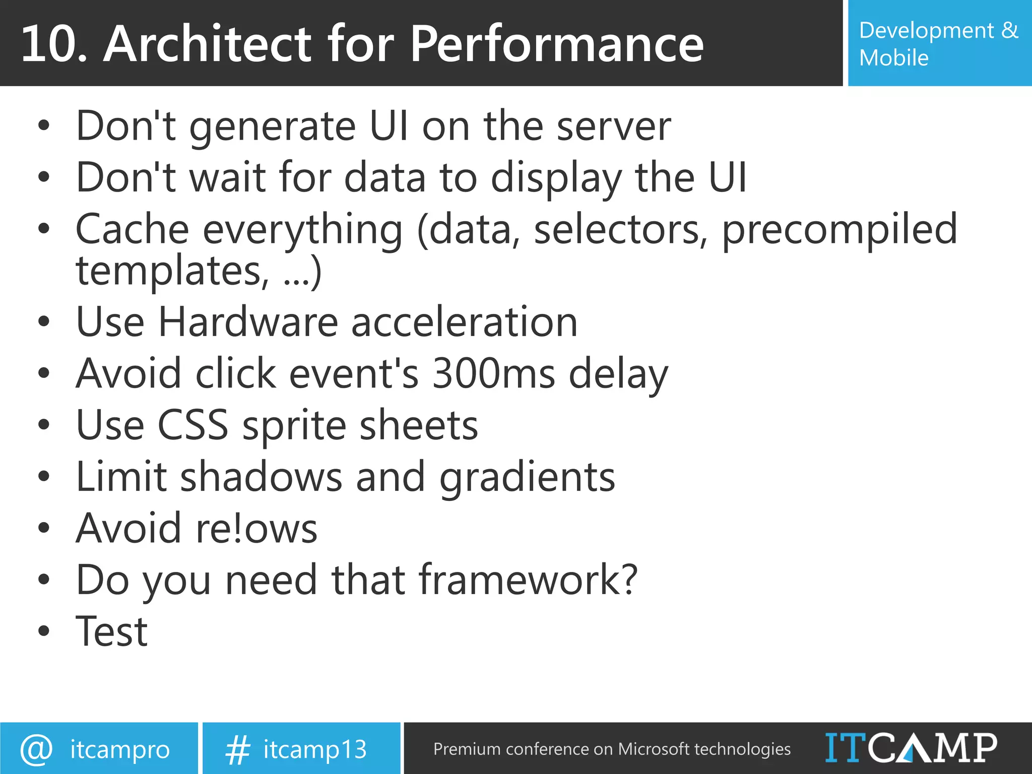 itcampro@ itcamp13# Premium conference on Microsoft technologies
Development &
Mobile
• Don't generate UI on the server
• Don't wait for data to display the UI
• Cache everything (data, selectors, precompiled
templates, ...)
• Use Hardware acceleration
• Avoid click event's 300ms delay
• Use CSS sprite sheets
• Limit shadows and gradients
• Avoid re!ows
• Do you need that framework?
• Test
10. Architect for Performance
 