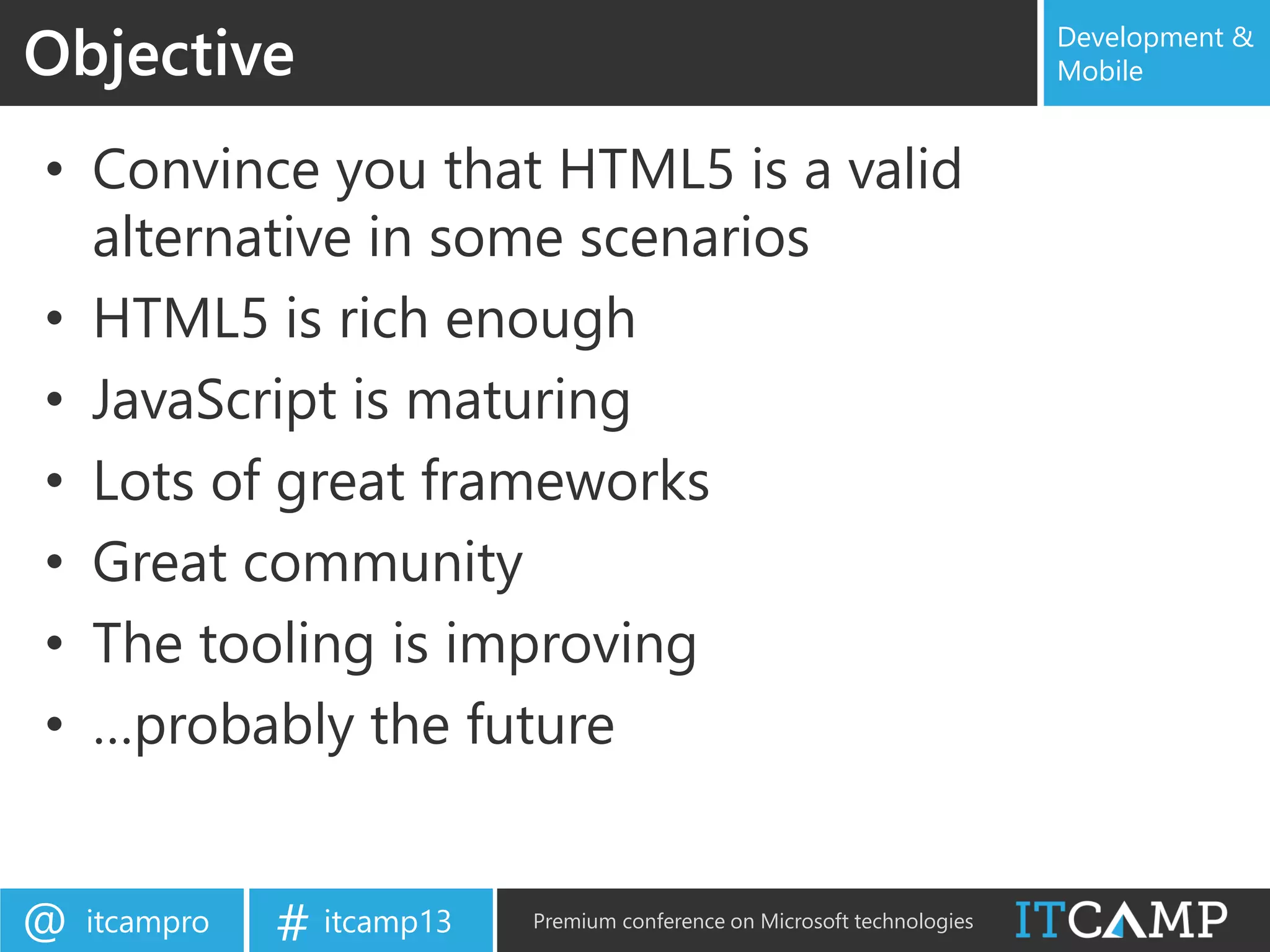 itcampro@ itcamp13# Premium conference on Microsoft technologies
Development &
Mobile
• Convince you that HTML5 is a valid
alternative in some scenarios
• HTML5 is rich enough
• JavaScript is maturing
• Lots of great frameworks
• Great community
• The tooling is improving
• …probably the future
Objective
 