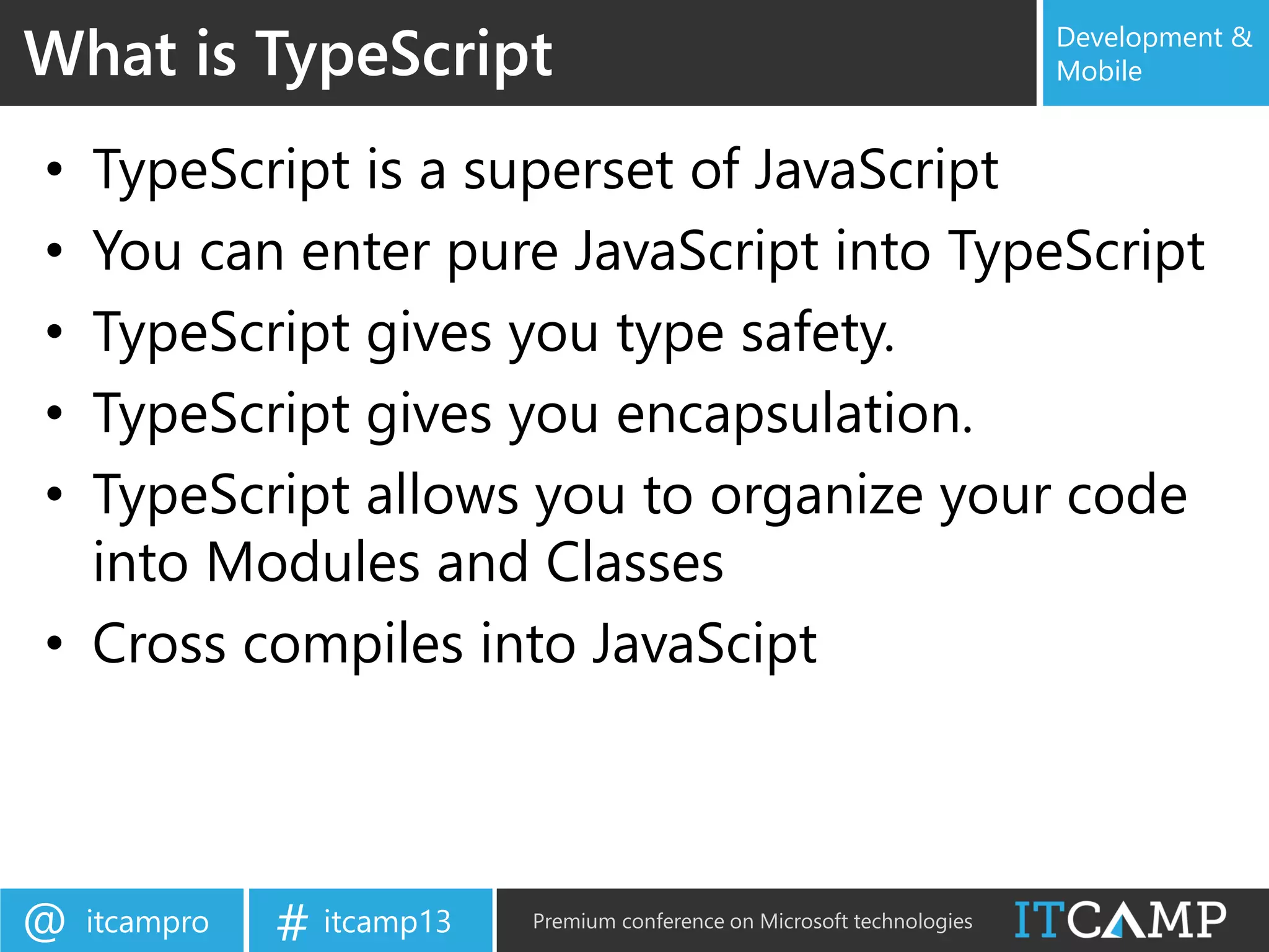itcampro@ itcamp13# Premium conference on Microsoft technologies
Development &
Mobile
• TypeScript is a superset of JavaScript
• You can enter pure JavaScript into TypeScript
• TypeScript gives you type safety.
• TypeScript gives you encapsulation.
• TypeScript allows you to organize your code
into Modules and Classes
• Cross compiles into JavaScipt
What is TypeScript
 