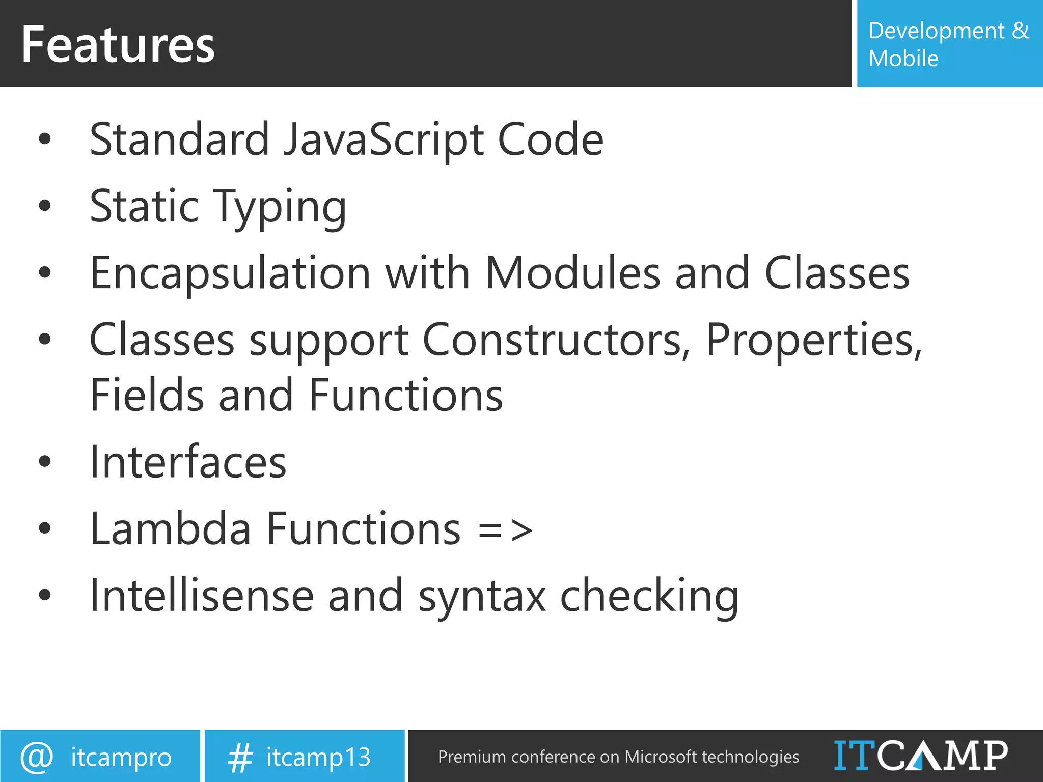 itcampro@ itcamp13# Premium conference on Microsoft technologies
Development &
Mobile
• Standard JavaScript Code
• Static Typing
• Encapsulation with Modules and Classes
• Classes support Constructors, Properties,
Fields and Functions
• Interfaces
• Lambda Functions =>
• Intellisense and syntax checking
Features
 