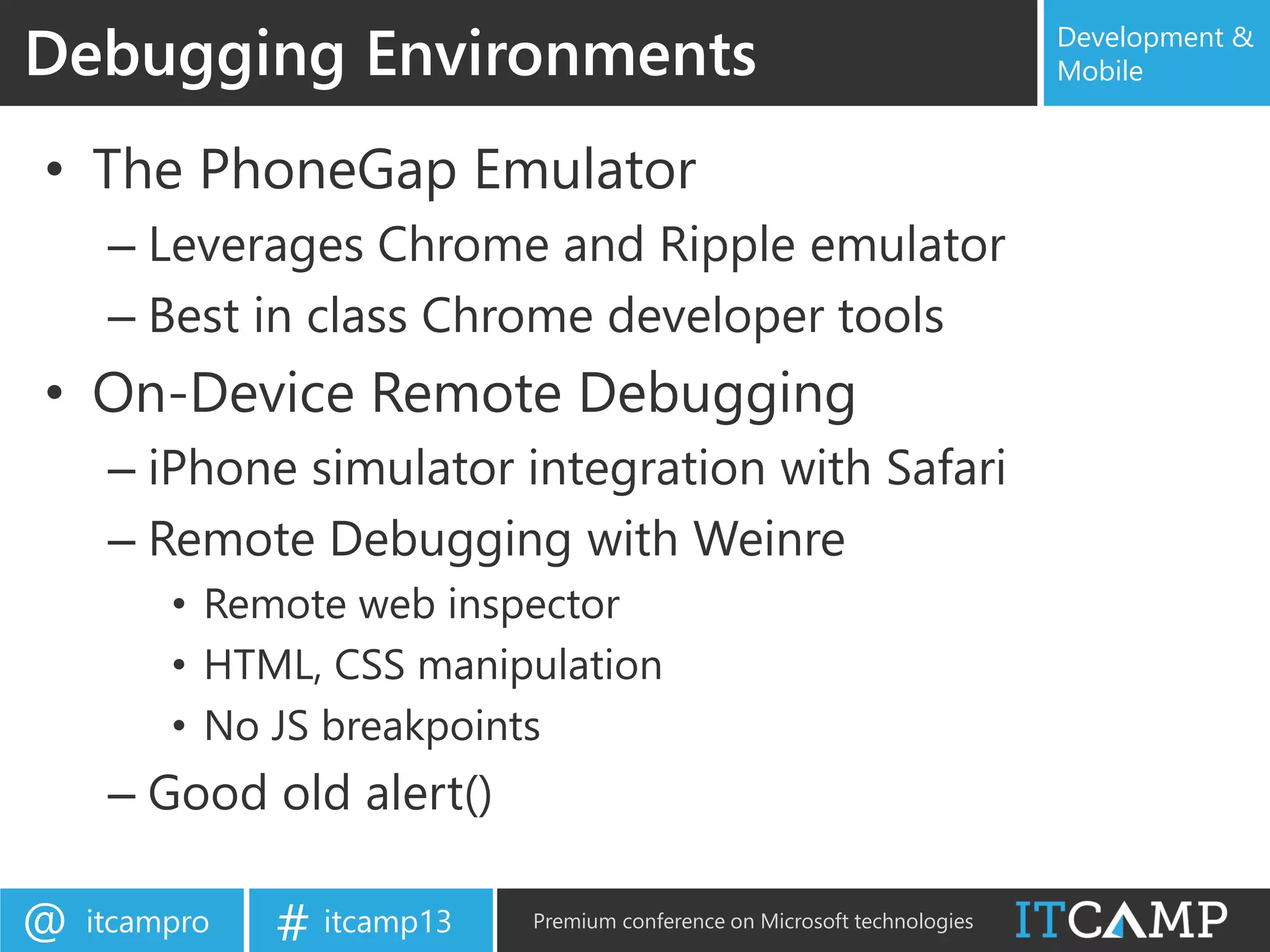 itcampro@ itcamp13# Premium conference on Microsoft technologies
Development &
Mobile
• The PhoneGap Emulator
– Leverages Chrome and Ripple emulator
– Best in class Chrome developer tools
• On-Device Remote Debugging
– iPhone simulator integration with Safari
– Remote Debugging with Weinre
• Remote web inspector
• HTML, CSS manipulation
• No JS breakpoints
– Good old alert()
Debugging Environments
 