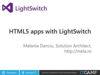 itcampro@ itcamp13# Premium conference on Microsoft technologies
HTML5 apps with LightSwitch
Melania Danciu, Solution Architect,
http://mela.ro
LightSwitch
 
