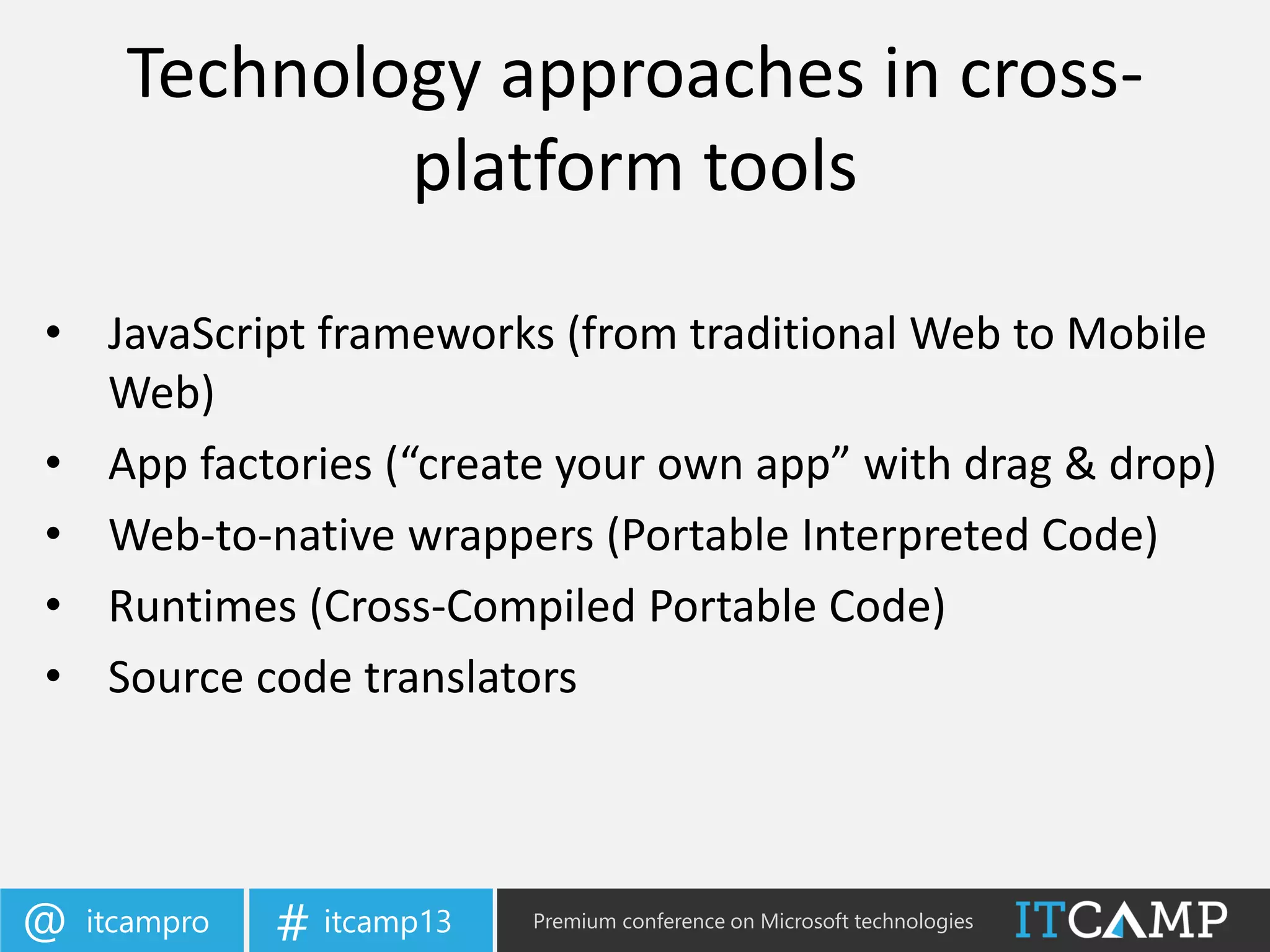 itcampro@ itcamp13# Premium conference on Microsoft technologies
Technology approaches in cross-
platform tools
• JavaScript frameworks (from traditional Web to Mobile
Web)
• App factories (“create your own app” with drag & drop)
• Web-to-native wrappers (Portable Interpreted Code)
• Runtimes (Cross-Compiled Portable Code)
• Source code translators
 