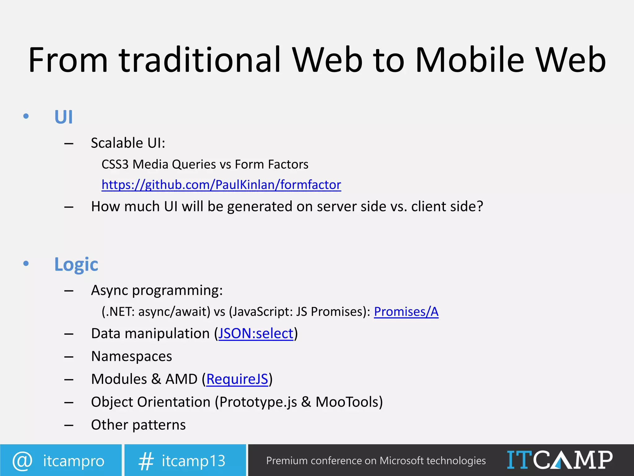 itcampro@ itcamp13# Premium conference on Microsoft technologies
From traditional Web to Mobile Web
• UI
– Scalable UI:
CSS3 Media Queries vs Form Factors
https://github.com/PaulKinlan/formfactor
– How much UI will be generated on server side vs. client side?
• Logic
– Async programming:
(.NET: async/await) vs (JavaScript: JS Promises): Promises/A
– Data manipulation (JSON:select)
– Namespaces
– Modules & AMD (RequireJS)
– Object Orientation (Prototype.js & MooTools)
– Other patterns
 