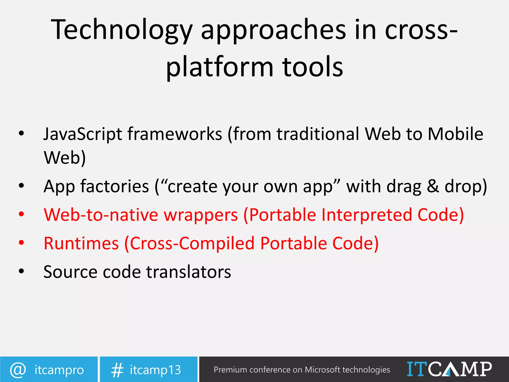 itcampro@ itcamp13# Premium conference on Microsoft technologies
Technology approaches in cross-
platform tools
• JavaScript frameworks (from traditional Web to Mobile
Web)
• App factories (“create your own app” with drag & drop)
• Web-to-native wrappers (Portable Interpreted Code)
• Runtimes (Cross-Compiled Portable Code)
• Source code translators
 