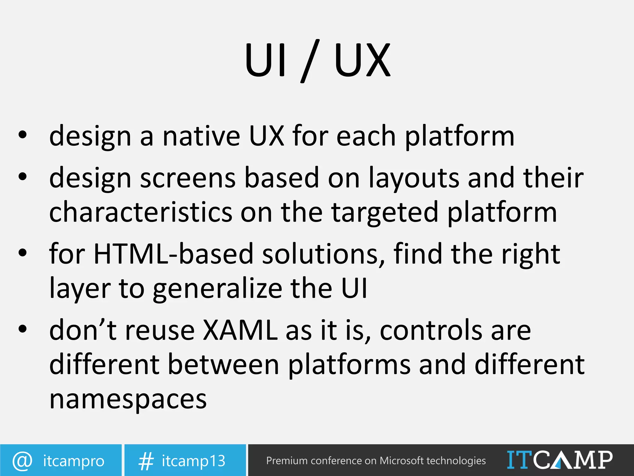 itcampro@ itcamp13# Premium conference on Microsoft technologies
• design a native UX for each platform
• design screens based on layouts and their
characteristics on the targeted platform
• for HTML-based solutions, find the right
layer to generalize the UI
• don’t reuse XAML as it is, controls are
different between platforms and different
namespaces
UI / UX
 