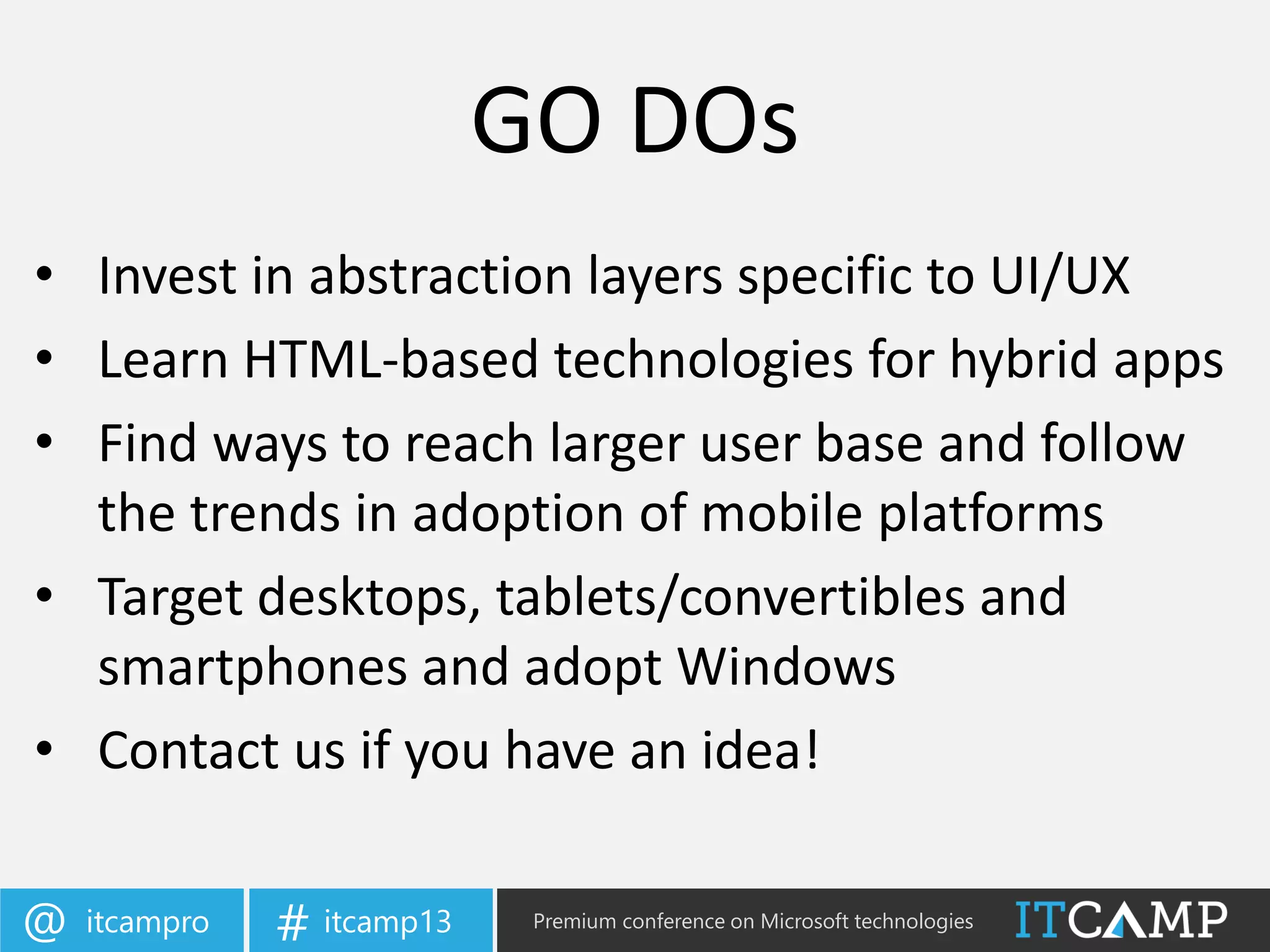itcampro@ itcamp13# Premium conference on Microsoft technologies
• Invest in abstraction layers specific to UI/UX
• Learn HTML-based technologies for hybrid apps
• Find ways to reach larger user base and follow
the trends in adoption of mobile platforms
• Target desktops, tablets/convertibles and
smartphones and adopt Windows
• Contact us if you have an idea!
GO DOs
 