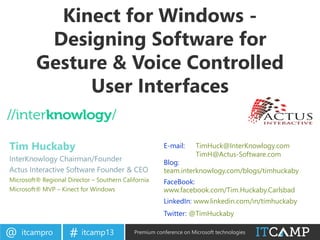 itcampro@ itcamp13# Premium conference on Microsoft technologies
Kinect for Windows -
Designing Software for
Gesture & Voice Controlled
User Interfaces
Tim Huckaby
InterKnowlogy Chairman/Founder
Actus Interactive Software Founder & CEO
Microsoft® Regional Director – Southern California
Microsoft® MVP – Kinect for Windows
E-mail: TimHuck@InterKnowlogy.com
TimH@Actus-Software.com
Blog:
team.interknowlogy.com/blogs/timhuckaby
FaceBook:
www.facebook.com/Tim.Huckaby.Carlsbad
LinkedIn: www.linkedin.com/in/timhuckaby
Twitter: @TimHuckaby
 