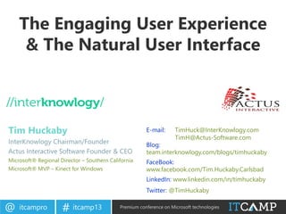 itcampro@ itcamp13# Premium conference on Microsoft technologies
The Engaging User Experience
& The Natural User Interface
Tim Huckaby
InterKnowlogy Chairman/Founder
Actus Interactive Software Founder & CEO
Microsoft® Regional Director – Southern California
Microsoft® MVP – Kinect for Windows
E-mail: TimHuck@InterKnowlogy.com
TimH@Actus-Software.com
Blog:
team.interknowlogy.com/blogs/timhuckaby
FaceBook:
www.facebook.com/Tim.Huckaby.Carlsbad
LinkedIn: www.linkedin.com/in/timhuckaby
Twitter: @TimHuckaby
 