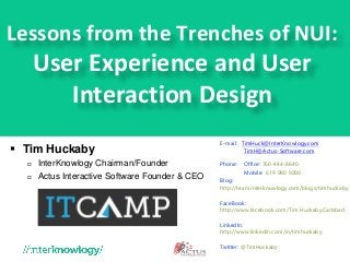 Lessons from the Trenches of NUI:
User Experience and User
Interaction Design
 Tim Huckaby
 InterKnowlogy Chairman/Founder
 Actus Interactive Software Founder & CEO
E-mail: TimHuck@InterKnowlogy.com
TimH@Actus-Software.com
Phone: Office: 760-444-8640
Mobile:: 619 990 9200
Blog:
http://team.interknowlogy.com/blogs/timhuckaby
FaceBook:
http://www.facebook.com/Tim.Huckaby.Carlsbad
LinkedIn:
http://www.linkedin.com/in/timhuckaby
Twitter: @TimHuckaby
 