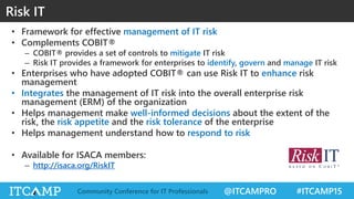 @ITCAMPRO #ITCAMP15Community Conference for IT Professionals
• Framework for effective management of IT risk
• Complements COBIT®
– COBIT® provides a set of controls to mitigate IT risk
– Risk IT provides a framework for enterprises to identify, govern and manage IT risk
• Enterprises who have adopted COBIT® can use Risk IT to enhance risk
management
• Integrates the management of IT risk into the overall enterprise risk
management (ERM) of the organization
• Helps management make well-informed decisions about the extent of the
risk, the risk appetite and the risk tolerance of the enterprise
• Helps management understand how to respond to risk
• Available for ISACA members:
– http://isaca.org/RiskIT
Risk IT
 