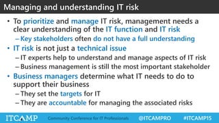 @ITCAMPRO #ITCAMP15Community Conference for IT Professionals
• To prioritize and manage IT risk, management needs a
clear understanding of the IT function and IT risk
– Key stakeholders often do not have a full understanding
• IT risk is not just a technical issue
– IT experts help to understand and manage aspects of IT risk
– Business management is still the most important stakeholder
• Business managers determine what IT needs to do to
support their business
– They set the targets for IT
– They are accountable for managing the associated risks
Managing and understanding IT risk
 