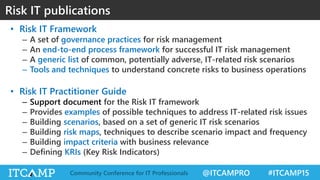 @ITCAMPRO #ITCAMP15Community Conference for IT Professionals
• Risk IT Framework
– A set of governance practices for risk management
– An end-to-end process framework for successful IT risk management
– A generic list of common, potentially adverse, IT-related risk scenarios
– Tools and techniques to understand concrete risks to business operations
• Risk IT Practitioner Guide
– Support document for the Risk IT framework
– Provides examples of possible techniques to address IT-related risk issues
– Building scenarios, based on a set of generic IT risk scenarios
– Building risk maps, techniques to describe scenario impact and frequency
– Building impact criteria with business relevance
– Defining KRIs (Key Risk Indicators)
Risk IT publications
 