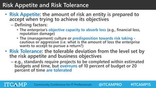 @ITCAMPRO #ITCAMP15Community Conference for IT Professionals
• Risk Appetite: the amount of risk an entity is prepared to
accept when trying to achieve its objectives
– Defining factors:
• The enterprise’s objective capacity to absorb loss (e.g., financial loss,
reputation damage)
• The (management) culture or predisposition towards risk taking -
cautious or aggressive (i.e. what is the amount of loss the enterprise
wants to accept to pursue a return?)
• Risk Tolerance: the tolerable deviation from the level set by
the risk appetite and business objectives
– e.g., standards require projects to be completed within estimated
budgets and time, but overruns of 10 percent of budget or 20
percent of time are tolerated
Risk Appetite and Risk Tolerance
 