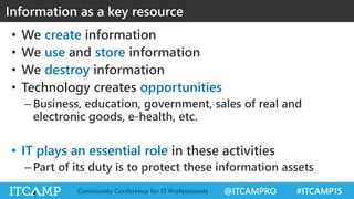 @ITCAMPRO #ITCAMP15Community Conference for IT Professionals
• We create information
• We use and store information
• We destroy information
• Technology creates opportunities
–Business, education, government, sales of real and
electronic goods, e-health, etc.
• IT plays an essential role in these activities
–Part of its duty is to protect these information assets
Information as a key resource
 