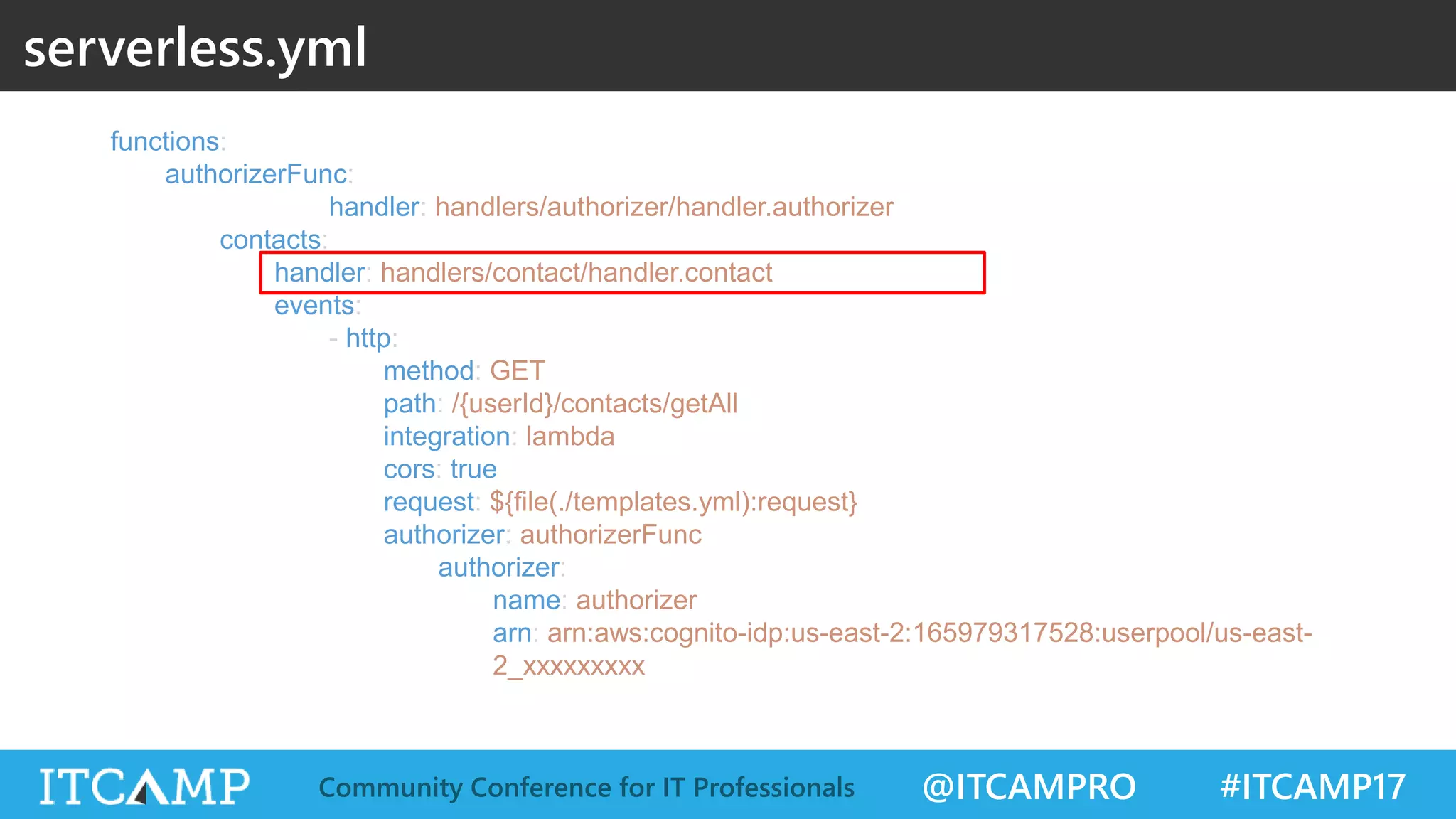 @ITCAMPRO #ITCAMP17Community Conference for IT Professionals functions: authorizerFunc: handler: handlers/authorizer/handler.authorizer contacts: handler: handlers/contact/handler.contact events: - http: method: GET path: /{userId}/contacts/getAll integration: lambda cors: true request: ${file(./templates.yml):request} authorizer: authorizerFunc authorizer: name: authorizer arn: arn:aws:cognito-idp:us-east-2:165979317528:userpool/us-east- 2_xxxxxxxxx serverless.yml 