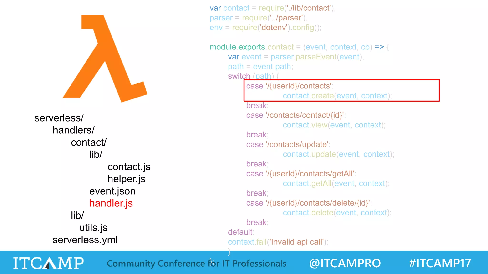 @ITCAMPRO #ITCAMP17Community Conference for IT Professionals var contact = require('./lib/contact'), parser = require('../parser'), env = require('dotenv').config(); module.exports.contact = (event, context, cb) => { var event = parser.parseEvent(event), path = event.path; switch (path) { case '/{userId}/contacts': contact.create(event, context); break; case '/contacts/contact/{id}': contact.view(event, context); break; case '/contacts/update': contact.update(event, context); break; case '/{userId}/contacts/getAll': contact.getAll(event, context); break; case '/{userId}/contacts/delete/{id}': contact.delete(event, context); break; default: context.fail('Invalid api call'); } }; serverless/ handlers/ contact/ lib/ contact.js helper.js event.json handler.js lib/ utils.js serverless.yml 