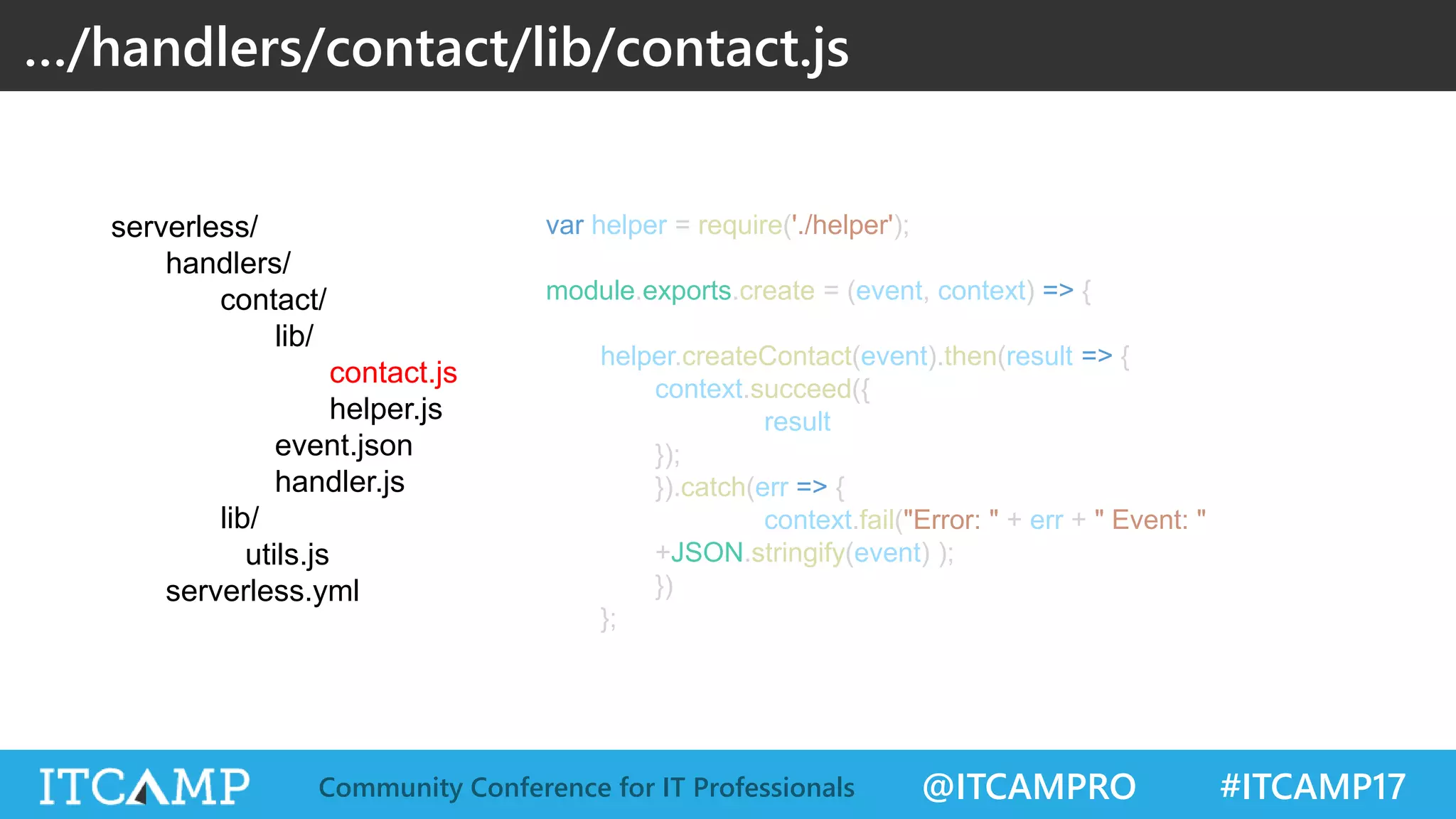 @ITCAMPRO #ITCAMP17Community Conference for IT Professionals var helper = require('./helper'); module.exports.create = (event, context) => { helper.createContact(event).then(result => { context.succeed({ result }); }).catch(err => { context.fail("Error: " + err + " Event: " +JSON.stringify(event) ); }) }; …/handlers/contact/lib/contact.js serverless/ handlers/ contact/ lib/ contact.js helper.js event.json handler.js lib/ utils.js serverless.yml 