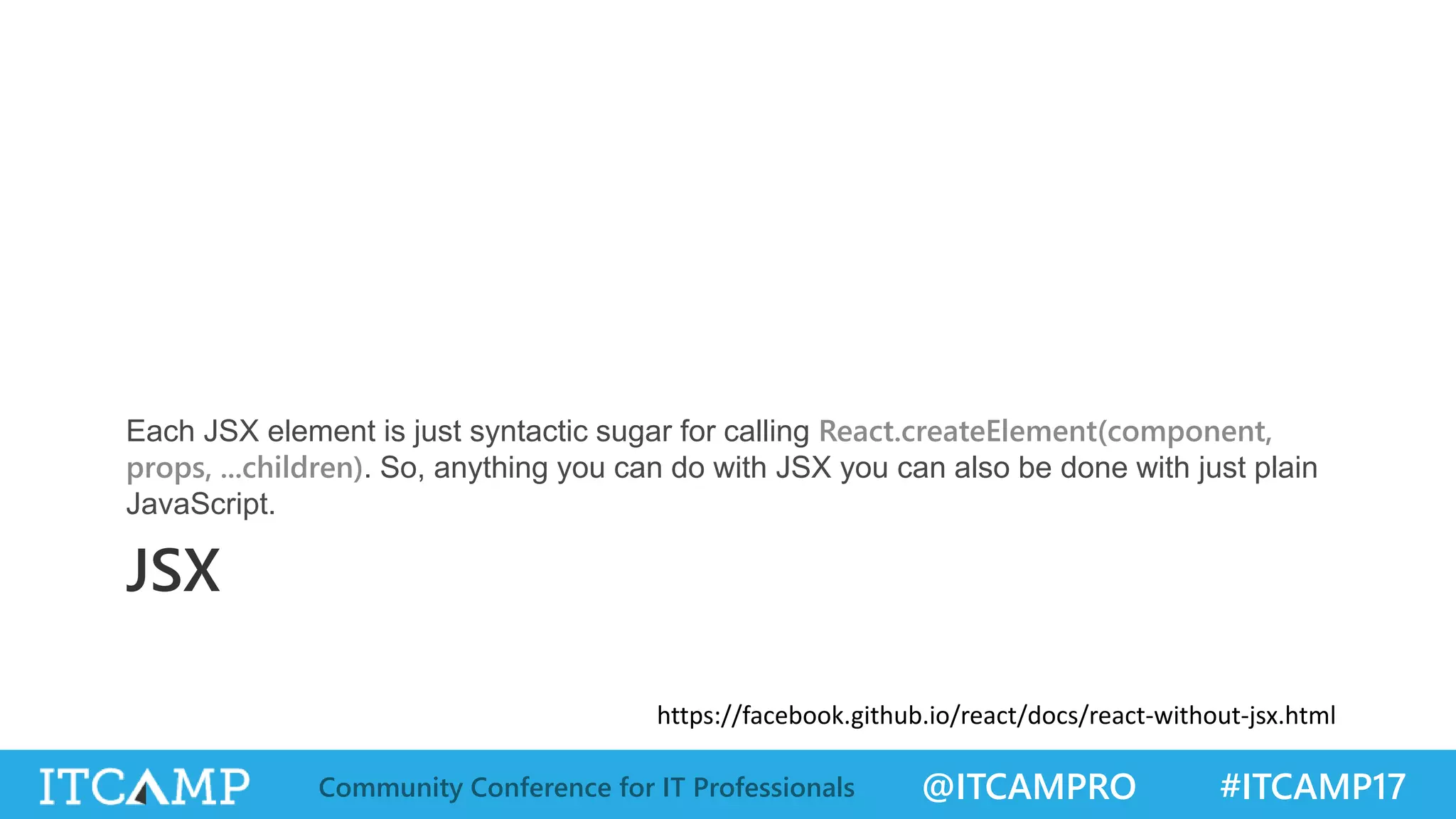 @ITCAMPRO #ITCAMP17Community Conference for IT Professionals JSX Each JSX element is just syntactic sugar for calling React.createElement(component, props, ...children). So, anything you can do with JSX you can also be done with just plain JavaScript. https://facebook.github.io/react/docs/react-without-jsx.html 