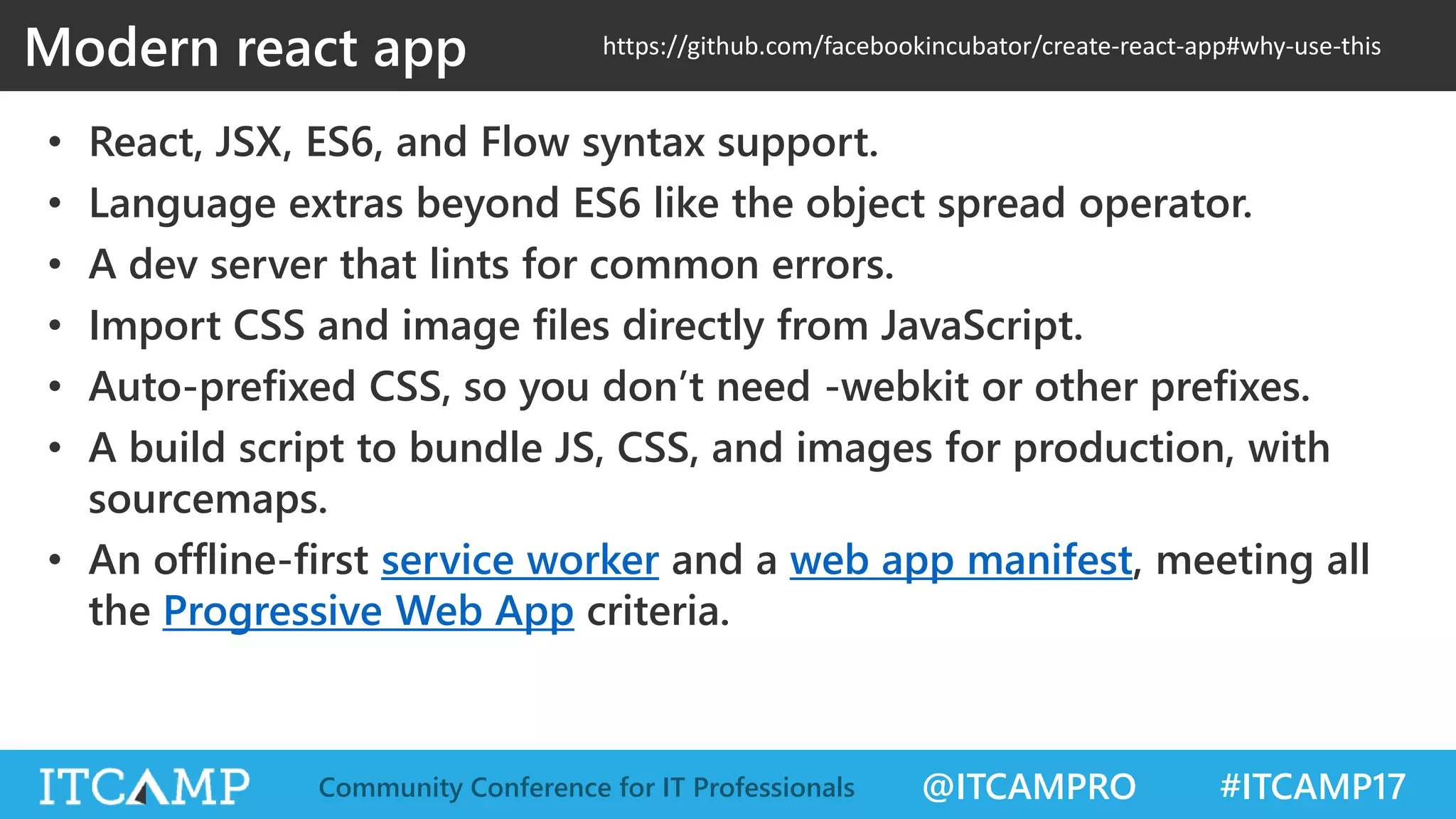 @ITCAMPRO #ITCAMP17Community Conference for IT Professionals Modern react app • React, JSX, ES6, and Flow syntax support. • Language extras beyond ES6 like the object spread operator. • A dev server that lints for common errors. • Import CSS and image files directly from JavaScript. • Auto-prefixed CSS, so you don’t need -webkit or other prefixes. • A build script to bundle JS, CSS, and images for production, with sourcemaps. • An offline-first service worker and a web app manifest, meeting all the Progressive Web App criteria. https://github.com/facebookincubator/create-react-app#why-use-this 