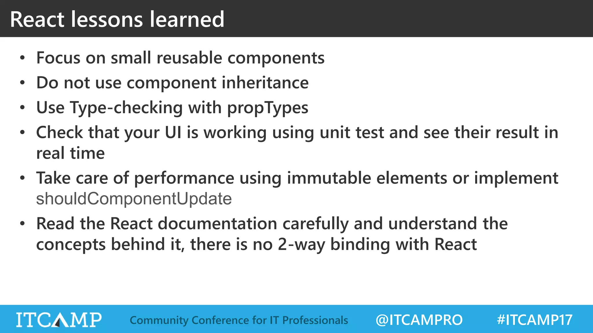 @ITCAMPRO #ITCAMP17Community Conference for IT Professionals React lessons learned • Focus on small reusable components • Do not use component inheritance • Use Type-checking with propTypes • Check that your UI is working using unit test and see their result in real time • Take care of performance using immutable elements or implement shouldComponentUpdate • Read the React documentation carefully and understand the concepts behind it, there is no 2-way binding with React 