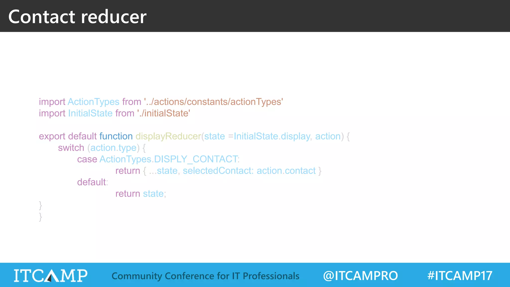 @ITCAMPRO #ITCAMP17Community Conference for IT Professionals import ActionTypes from '../actions/constants/actionTypes' import InitialState from './initialState' export default function displayReducer(state =InitialState.display, action) { switch (action.type) { case ActionTypes.DISPLY_CONTACT: return { ...state, selectedContact: action.contact } default: return state; } } Contact reducer 