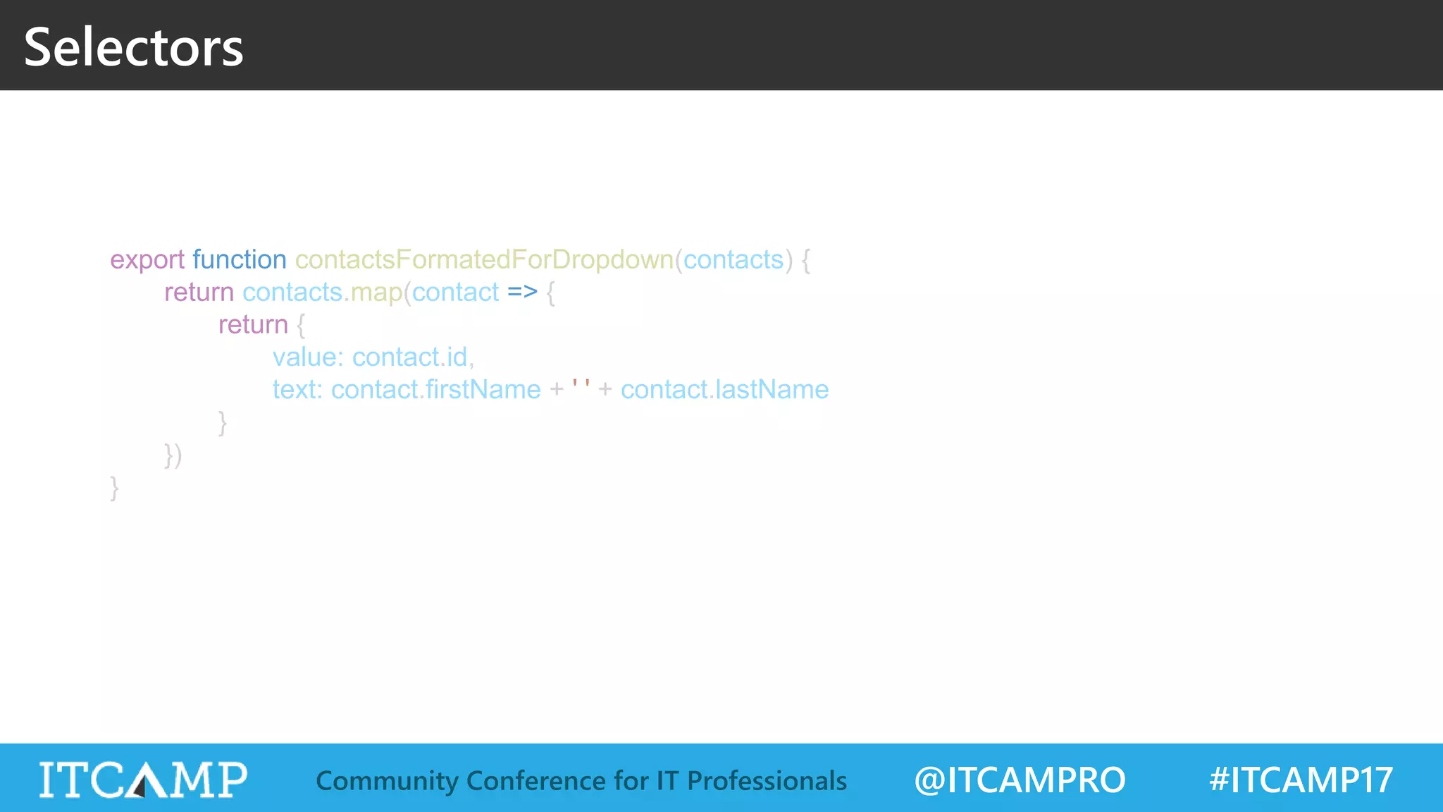 @ITCAMPRO #ITCAMP17Community Conference for IT Professionals Selectors export function contactsFormatedForDropdown(contacts) { return contacts.map(contact => { return { value: contact.id, text: contact.firstName + ' ' + contact.lastName } }) } 
