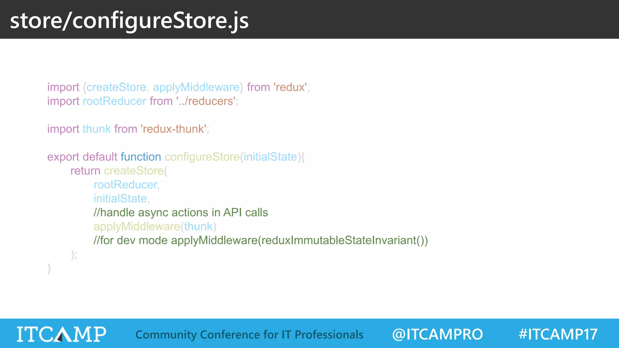 @ITCAMPRO #ITCAMP17Community Conference for IT Professionals import {createStore, applyMiddleware} from 'redux'; import rootReducer from '../reducers'; import thunk from 'redux-thunk'; export default function configureStore(initialState){ return createStore( rootReducer, initialState, //handle async actions in API calls applyMiddleware(thunk) //for dev mode applyMiddleware(reduxImmutableStateInvariant()) ); } store/configureStore.js 