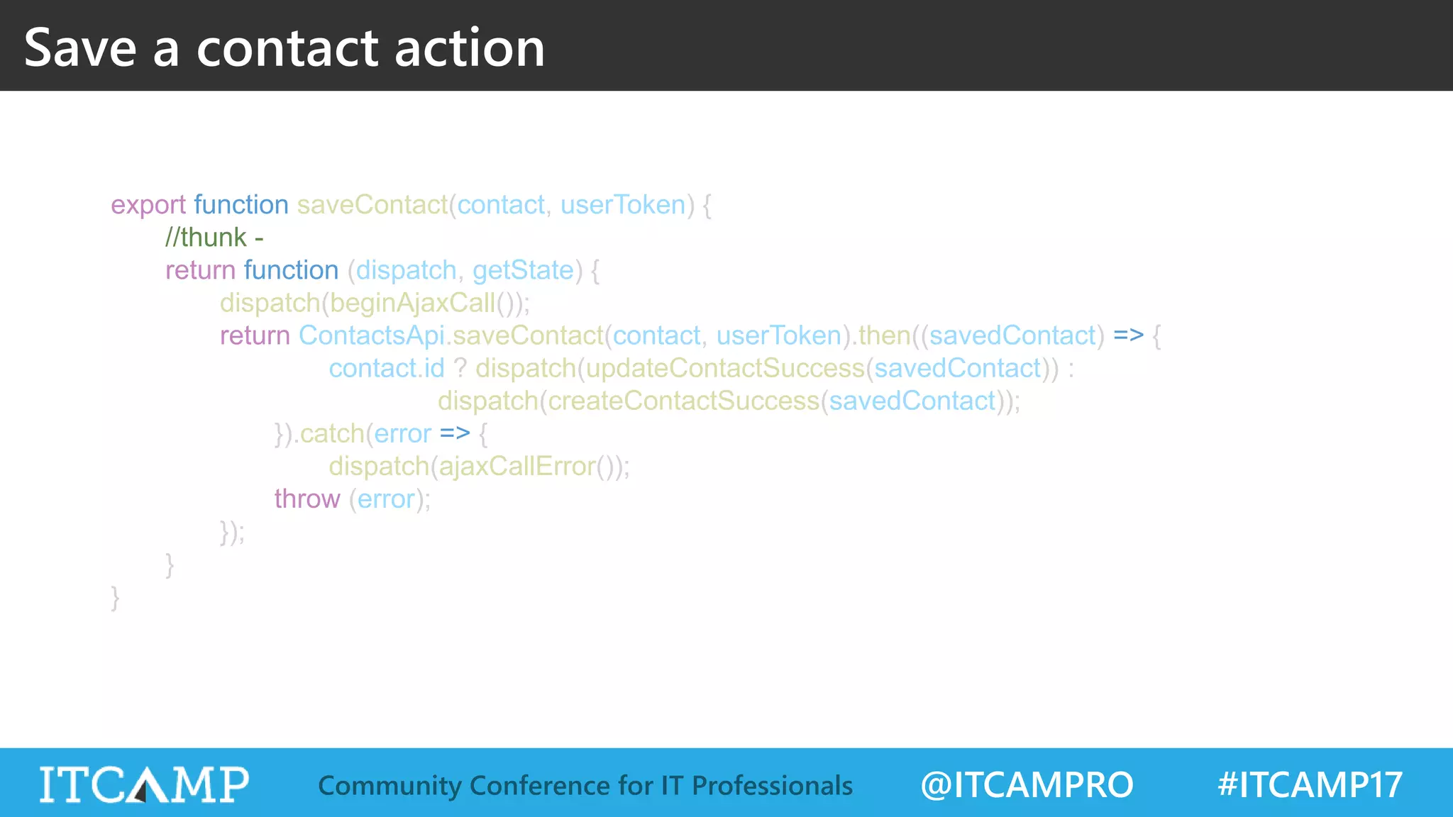 @ITCAMPRO #ITCAMP17Community Conference for IT Professionals export function saveContact(contact, userToken) { //thunk - return function (dispatch, getState) { dispatch(beginAjaxCall()); return ContactsApi.saveContact(contact, userToken).then((savedContact) => { contact.id ? dispatch(updateContactSuccess(savedContact)) : dispatch(createContactSuccess(savedContact)); }).catch(error => { dispatch(ajaxCallError()); throw (error); }); } } Save a contact action 