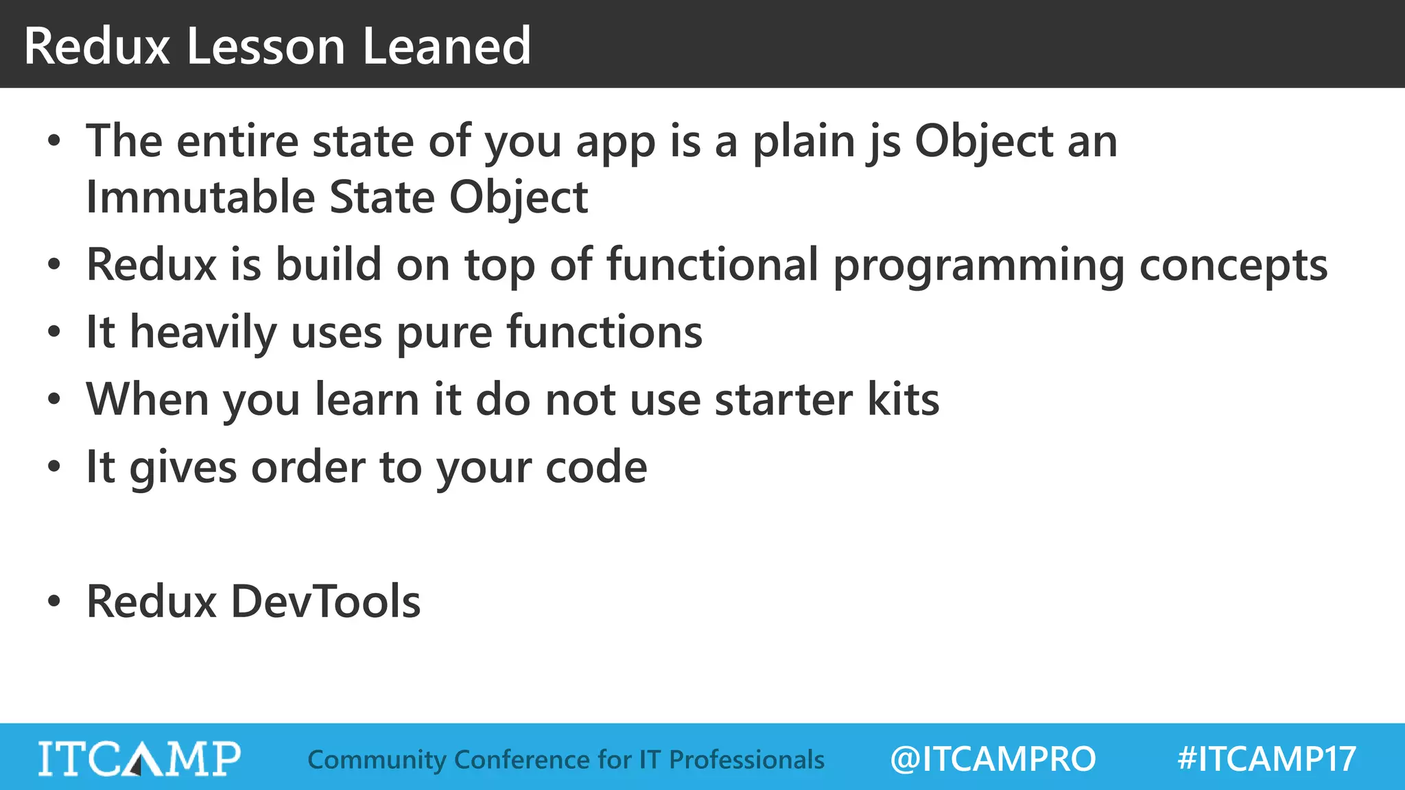 @ITCAMPRO #ITCAMP17Community Conference for IT Professionals Redux Lesson Leaned • The entire state of you app is a plain js Object an Immutable State Object • Redux is build on top of functional programming concepts • It heavily uses pure functions • When you learn it do not use starter kits • It gives order to your code • Redux DevTools 