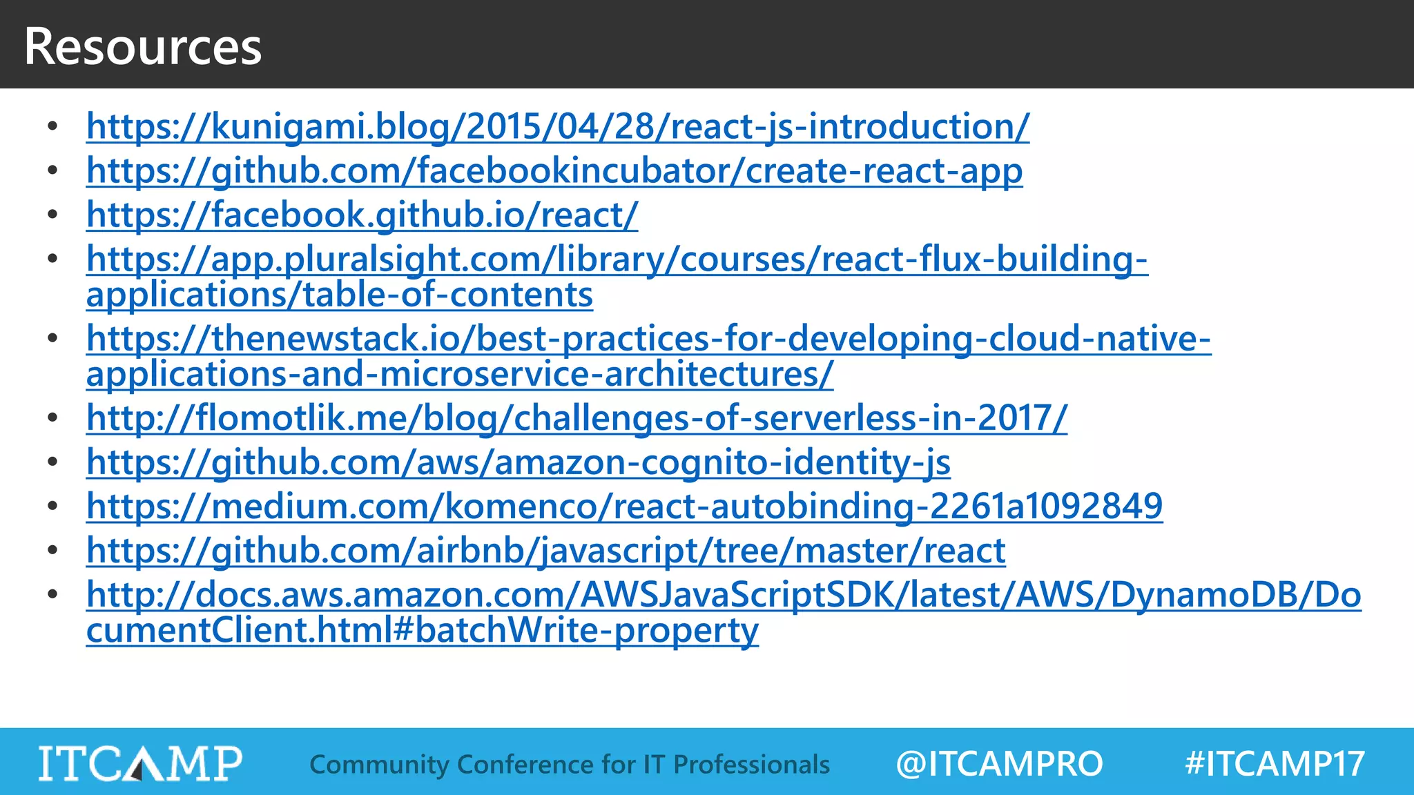 @ITCAMPRO #ITCAMP17Community Conference for IT Professionals Resources • https://kunigami.blog/2015/04/28/react-js-introduction/ • https://github.com/facebookincubator/create-react-app • https://facebook.github.io/react/ • https://app.pluralsight.com/library/courses/react-flux-building- applications/table-of-contents • https://thenewstack.io/best-practices-for-developing-cloud-native- applications-and-microservice-architectures/ • http://flomotlik.me/blog/challenges-of-serverless-in-2017/ • https://github.com/aws/amazon-cognito-identity-js • https://medium.com/komenco/react-autobinding-2261a1092849 • https://github.com/airbnb/javascript/tree/master/react • http://docs.aws.amazon.com/AWSJavaScriptSDK/latest/AWS/DynamoDB/Do cumentClient.html#batchWrite-property 