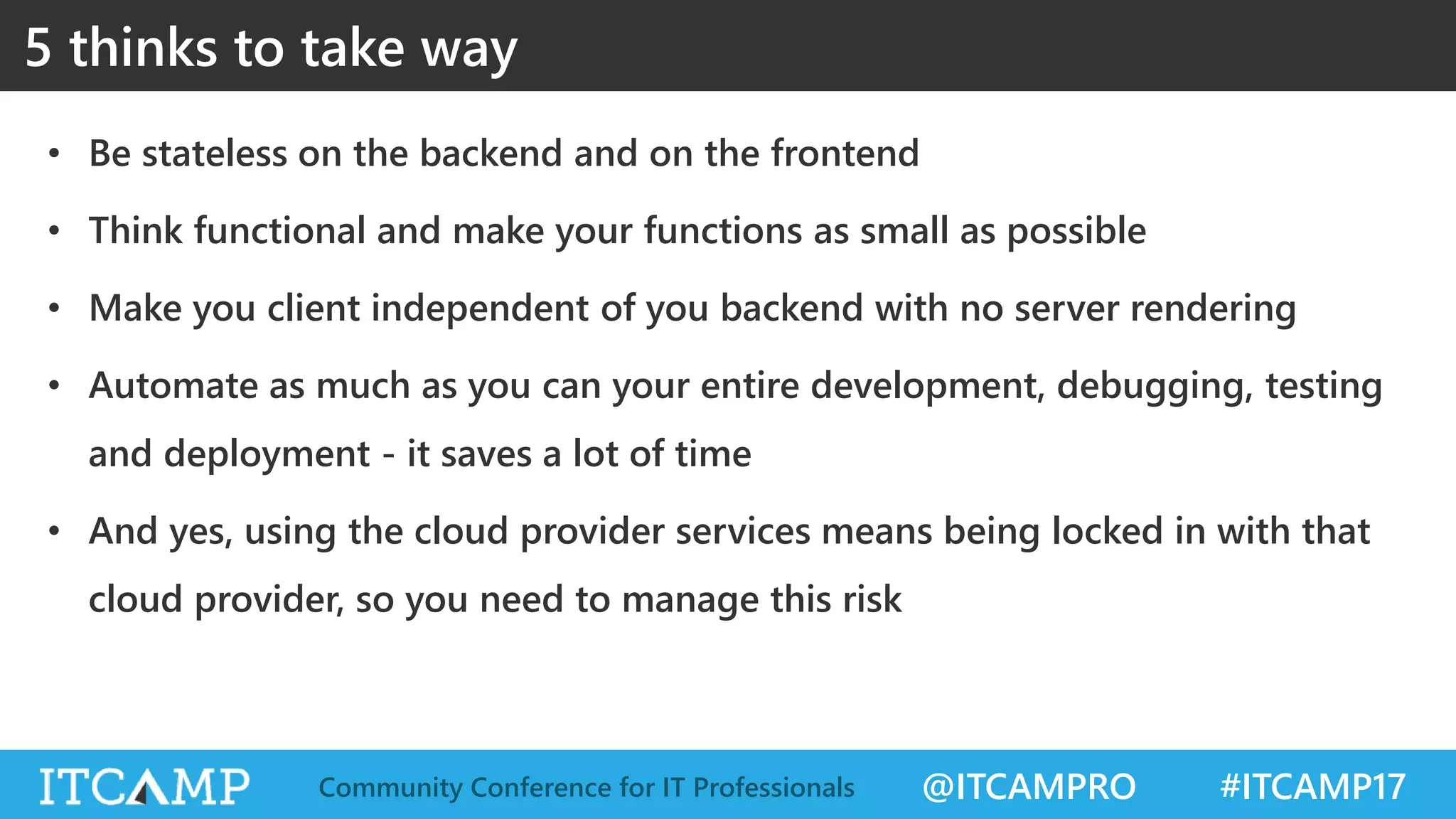 @ITCAMPRO #ITCAMP17Community Conference for IT Professionals • Be stateless on the backend and on the frontend • Think functional and make your functions as small as possible • Make you client independent of you backend with no server rendering • Automate as much as you can your entire development, debugging, testing and deployment - it saves a lot of time • And yes, using the cloud provider services means being locked in with that cloud provider, so you need to manage this risk 5 thinks to take way 