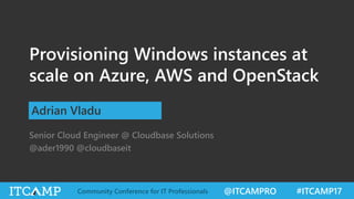 @ITCAMPRO #ITCAMP17Community Conference for IT Professionals
Provisioning Windows instances at
scale on Azure, AWS and OpenStack
Adrian Vladu
Senior Cloud Engineer @ Cloudbase Solutions
@ader1990 @cloudbaseit
 