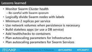 @ITCAMPRO #ITCAMP17Community Conference for IT Professionals
• Monitor Swarm Cluster health
– Be careful with Swarm qvorum
• Logically divide Swarm nodes with labels
• Minimum 2 replicas per service
• Use network volumes when persistence is necessary
• Build stateless apps (or use a DB service)
• Add healthchecks to containers
• Plan autoscaling parameters for Infrastructure
• Plan autoscaling parameters for Swarm Services
Lessons learned
 