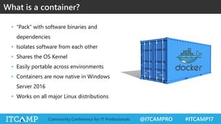 @ITCAMPRO #ITCAMP17Community Conference for IT Professionals
• “Pack” with software binaries and
dependencies
• Isolates software from each other
• Shares the OS Kernel
• Easily portable across environments
• Containers are now native in Windows
Server 2016
• Works on all major Linux distributions
What is a container?
 