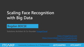 @ITCAMPRO #ITCAMP17Community Conference for IT Professionals
Scaling Face Recognition
with Big Data
Bogdan BOCȘE
Solutions Architect & Co-founder VisageCloud
https://VisageCloud.com
https://www.linkedin.com/in/bogdanbocse/
https://twitter.com/bocse
 