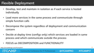 @ITCAMPRO #ITCAMP17Community Conference for IT Professionals
https://oncodedesign.com/ITCamp2017
• Develop, test and maintain in isolation as if each service is hosted
individually
• Load more services in the same process and communicate through
simple function calls
• Decompose the system regardless of deployment and communication
concern
• Decide at deploy time (configs only) which services are loaded in same
process and which communicate outside the process
• FOCUS on DECOMPOSITION and FUNCTIONALITY
Flexible Deployment
8
 