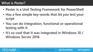 @ITCAMPRO #ITCAMP17Community Conference for IT Professionals
• Pester is a Unit Testing Framework for PowerShell
• Has a few simple key-words that let you test your
script
• You can do integration, functional or operational
testing with it
• It’s so cool that it was integrated in Windows 10 /
Windows Server 2016
What is Pester?
 