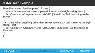 @ITCAMPRO #ITCAMP17Community Conference for IT Professionals
Describe -Name 'Set-Computer' -Fixture {
It -name 'when a server name is passed, it returns the right string' -test {
Set-Computer -ComputerName 'MYSRV' | Should be 'Did that thing to the
server'
}
It -name 'when anything other than server name is passed, it returns the right
string' -test {
Set-Computer -ComputerName 'MYCLIENT' | Should be 'Did that thing to
the client'
}
}
Pester Test Example
 