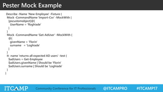@ITCAMPRO #ITCAMP17Community Conference for IT Professionals
Describe -Name 'New-Employee' -Fixture {
Mock -CommandName 'Import-Csv' -MockWith {
[pscustomobject]@{
UserName = 'floghiade'
}
}
Mock -CommandName 'Get-AdUser' -MockWith {
@{
givenName = 'Florin'
surname = 'Loghiade'
}
}
It -name 'returns all expected AD users' -test {
$adUsers = Get-Employee
$adUsers.givenName | Should be 'Florin'
$adUsers.surname | Should be 'Loghiade'
}
}
Pester Mock Example
 