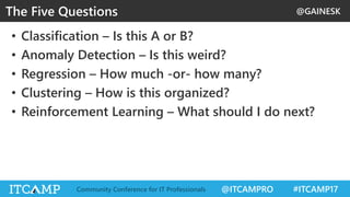 @GAINESK
@ITCAMPRO #ITCAMP17Community Conference for IT Professionals
• Classification – Is this A or B?
• Anomaly Detection – Is this weird?
• Regression – How much -or- how many?
• Clustering – How is this organized?
• Reinforcement Learning – What should I do next?
The Five Questions
 