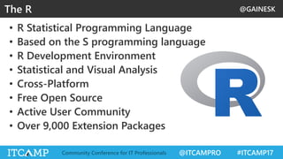@GAINESK
@ITCAMPRO #ITCAMP17Community Conference for IT Professionals
• R Statistical Programming Language
• Based on the S programming language
• R Development Environment
• Statistical and Visual Analysis
• Cross-Platform
• Free Open Source
• Active User Community
• Over 9,000 Extension Packages
The R
 
